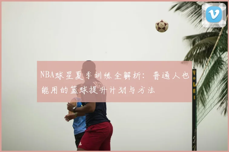 NBA球星夏季训练全解析：普通人也能用的篮球提升计划与方法