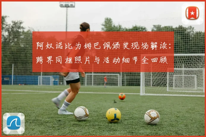 阿奴诺比为姆巴佩颁奖现场解读:跨界同框照片与活动细节全回顾