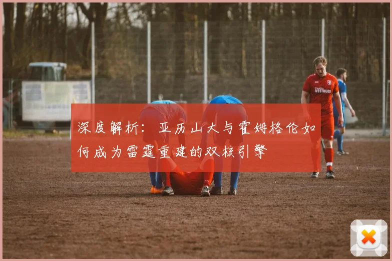 深度解析：亚历山大与霍姆格伦如何成为雷霆重建的双核引擎