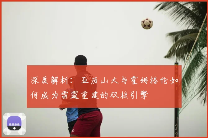 深度解析:亚历山大与霍姆格伦如何成为雷霆重建的双核引擎