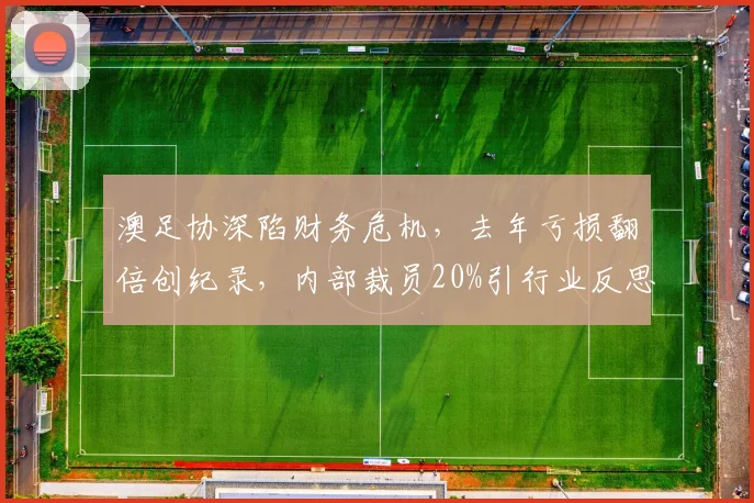 澳足协深陷财务危机,去年亏损翻倍创纪录,内部裁员20%引行业反思