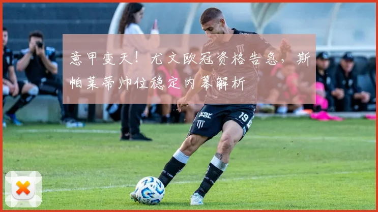 意甲变天！尤文欧冠资格告急，斯帕莱蒂帅位稳定内幕解析